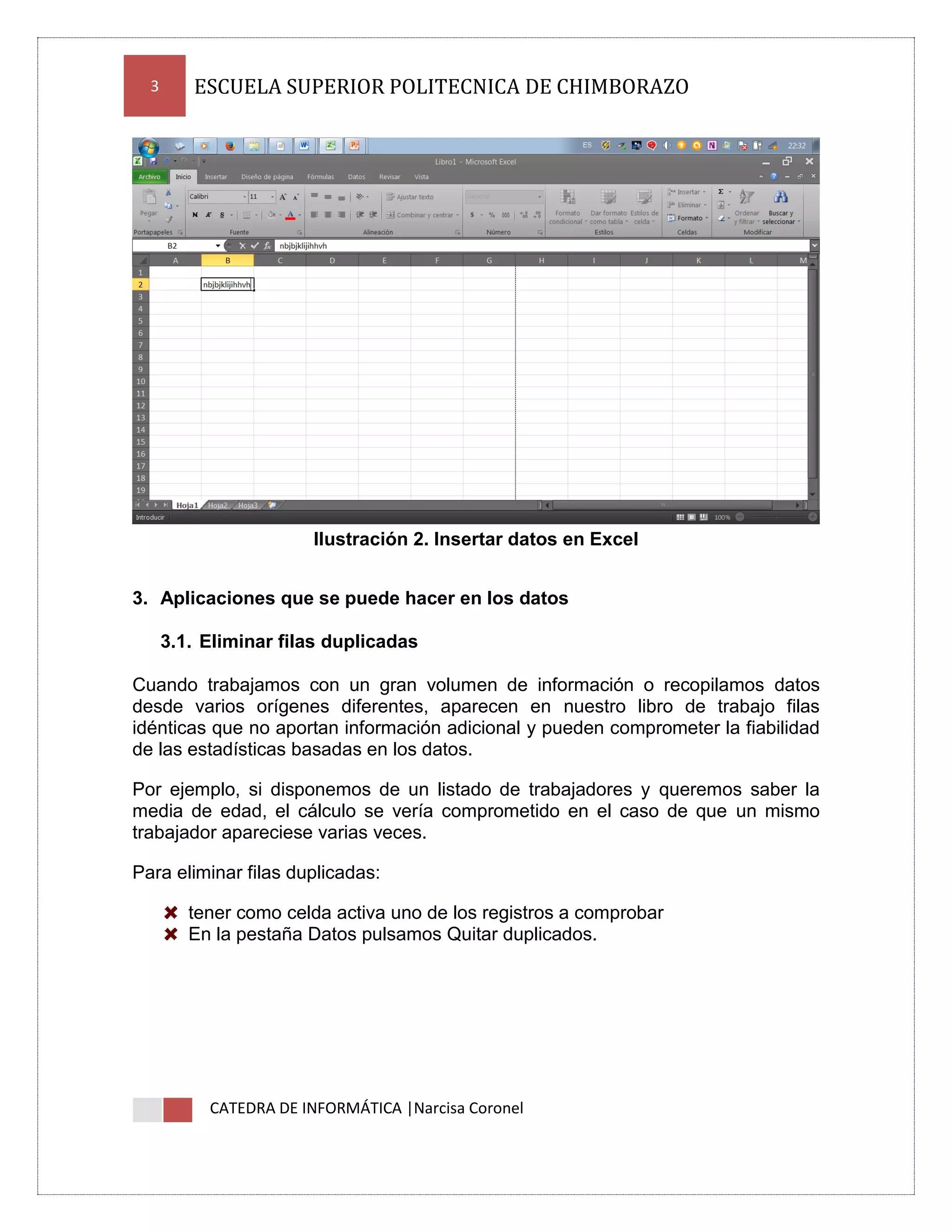 3

ESCUELA SUPERIOR POLITECNICA DE CHIMBORAZO

Ilustración 2. Insertar datos en Excel
3. Aplicaciones que se puede hacer en los datos
3.1. Eliminar filas duplicadas
Cuando trabajamos con un gran volumen de información o recopilamos datos
desde varios orígenes diferentes, aparecen en nuestro libro de trabajo filas
idénticas que no aportan información adicional y pueden comprometer la fiabilidad
de las estadísticas basadas en los datos.
Por ejemplo, si disponemos de un listado de trabajadores y queremos saber la
media de edad, el cálculo se vería comprometido en el caso de que un mismo
trabajador apareciese varias veces.
Para eliminar filas duplicadas:
tener como celda activa uno de los registros a comprobar
En la pestaña Datos pulsamos Quitar duplicados.

CATEDRA DE INFORMÁTICA |Narcisa Coronel

 