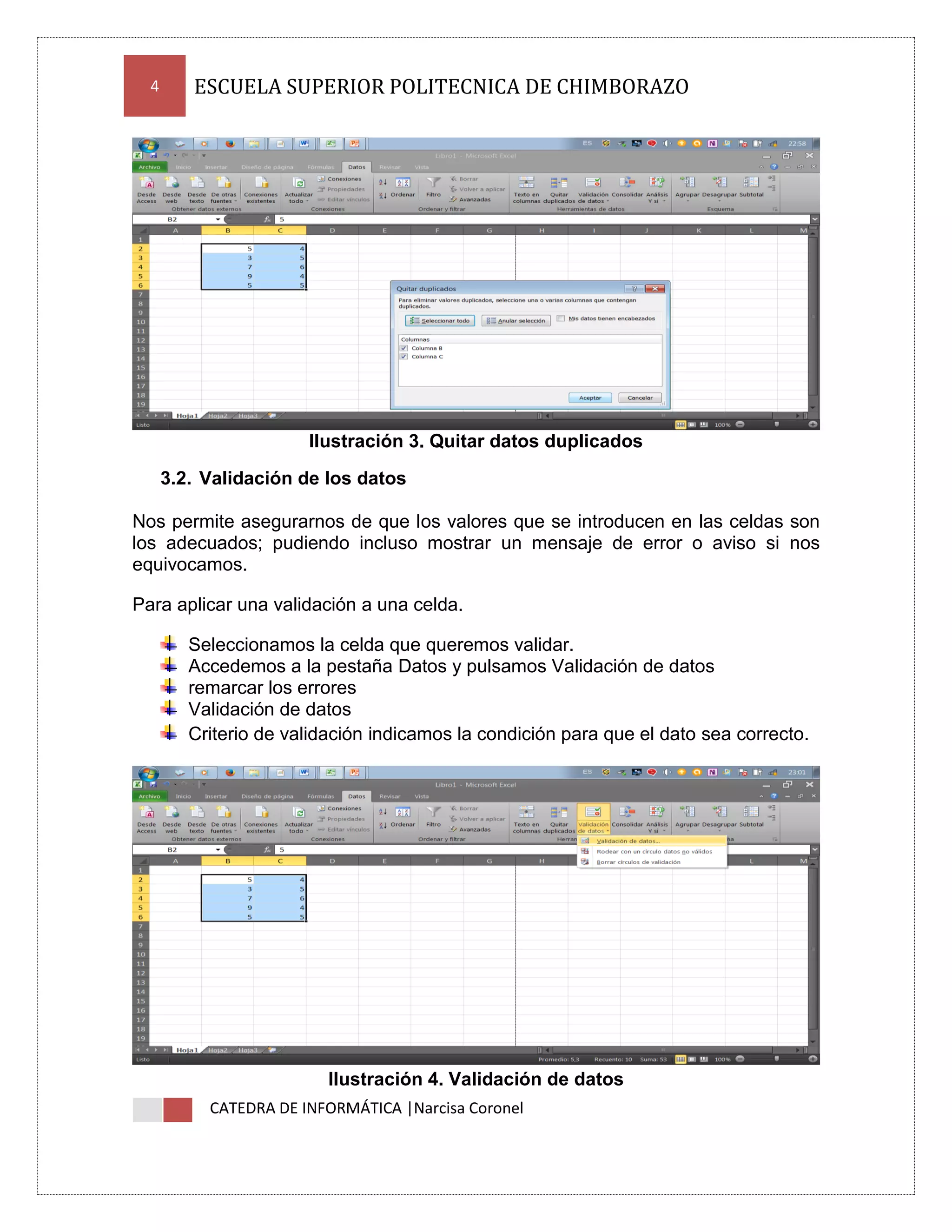 4

ESCUELA SUPERIOR POLITECNICA DE CHIMBORAZO

Ilustración 3. Quitar datos duplicados
3.2. Validación de los datos
Nos permite asegurarnos de que los valores que se introducen en las celdas son
los adecuados; pudiendo incluso mostrar un mensaje de error o aviso si nos
equivocamos.
Para aplicar una validación a una celda.
Seleccionamos la celda que queremos validar.
Accedemos a la pestaña Datos y pulsamos Validación de datos
remarcar los errores
Validación de datos
Criterio de validación indicamos la condición para que el dato sea correcto.

Ilustración 4. Validación de datos
CATEDRA DE INFORMÁTICA |Narcisa Coronel

 