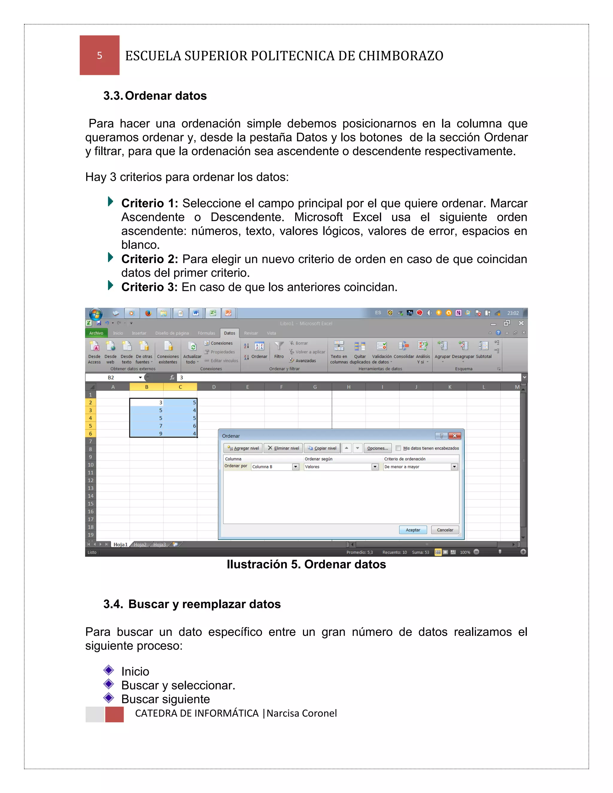5

ESCUELA SUPERIOR POLITECNICA DE CHIMBORAZO
3.3. Ordenar datos

Para hacer una ordenación simple debemos posicionarnos en la columna que
queramos ordenar y, desde la pestaña Datos y los botones de la sección Ordenar
y filtrar, para que la ordenación sea ascendente o descendente respectivamente.
Hay 3 criterios para ordenar los datos:
Criterio 1: Seleccione el campo principal por el que quiere ordenar. Marcar
Ascendente o Descendente. Microsoft Excel usa el siguiente orden
ascendente: números, texto, valores lógicos, valores de error, espacios en
blanco.
Criterio 2: Para elegir un nuevo criterio de orden en caso de que coincidan
datos del primer criterio.
Criterio 3: En caso de que los anteriores coincidan.

Ilustración 5. Ordenar datos
3.4. Buscar y reemplazar datos
Para buscar un dato específico entre un gran número de datos realizamos el
siguiente proceso:
Inicio
Buscar y seleccionar.
Buscar siguiente
CATEDRA DE INFORMÁTICA |Narcisa Coronel

 