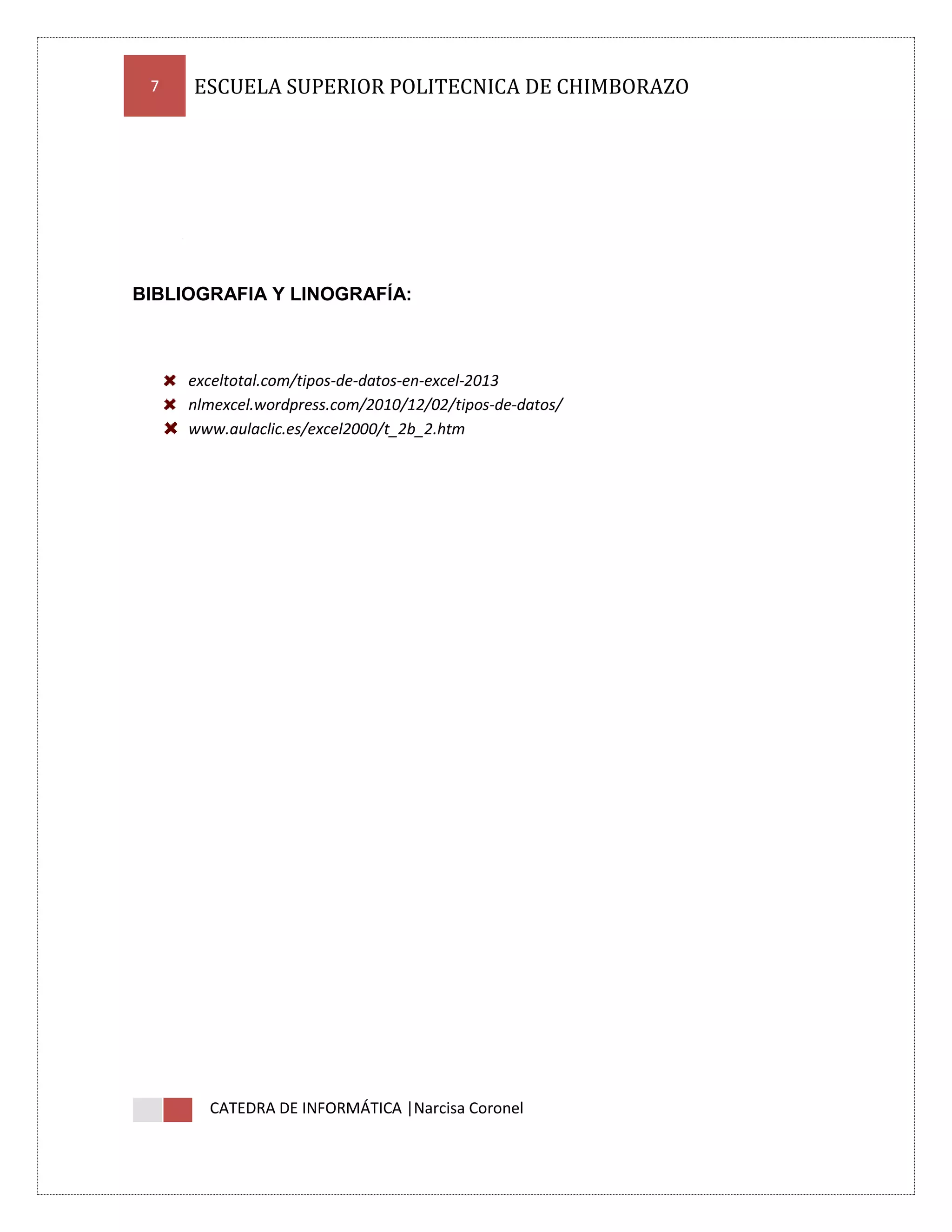 7

ESCUELA SUPERIOR POLITECNICA DE CHIMBORAZO

BIBLIOGRAFIA Y LINOGRAFÍA:

exceltotal.com/tipos-de-datos-en-excel-2013
nlmexcel.wordpress.com/2010/12/02/tipos-de-datos/
www.aulaclic.es/excel2000/t_2b_2.htm

CATEDRA DE INFORMÁTICA |Narcisa Coronel

 
