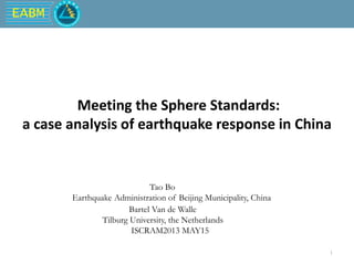 EABM
1
Meeting the Sphere Standards:
a case analysis of earthquake response in China
Tao Bo
Earthquake Administration of Beijing Municipality, China
Bartel Van de Walle
Tilburg University, the Netherlands
ISCRAM2013 MAY15
 