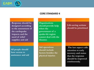 EABM
12
Organizations
should provide help
when the
government of a
quake-hit region
cannot deal with the
disaster.
Life-saving actions
should be prioritized
All people should
have access to
assistance and aid
Aid operations
should include
factors besides the
physical injuries
The last aspect calls
attention to early
recovery and states
that the response
should be improved
continuously.
CORE STANDARD 4
Response should be
designed according
to the assessment of
the earthquake
impacts and the
need of relief
supplies and aid
 