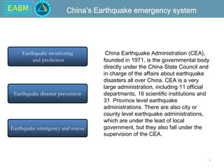 EABM
4
China Earthquake Administration (CEA),
founded in 1971, is the governmental body
directly under the China State Council and
in charge of the affairs about earthquake
disasters all over China. CEA is a very
large administration, including 11 official
departments, 16 scientific institutions and
31 Province level earthquake
administrations. There are also city or
county level earthquake administrations,
which are under the lead of local
government, but they also fall under the
supervision of the CEA.
Earthquake monitoring
and prediction
Earthquake disaster prevention
Earthquake emergency and rescue
China’s Earthquake emergency system
 