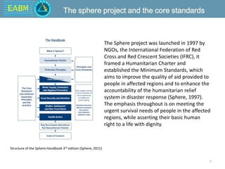 EABM
8
The sphere project and the core standards
The Sphere project was launched in 1997 by
NGOs, the International Federation of Red
Cross and Red Crescent Societies (IFRC), it
framed a Humanitarian Charter and
established the Minimum Standards, which
aims to improve the quality of aid provided to
people in affected regions and to enhance the
accountability of the humanitarian relief
system in disaster response (Sphere, 1997).
The emphasis throughout is on meeting the
urgent survival needs of people in the affected
regions, while asserting their basic human
right to a life with dignity.
Structure of the Sphere Handbook 3rd edition (Sphere, 2011)
 