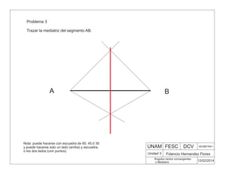 UNAM FESC DCV GEOMETRIA 1
Fidencio Hernandez Flores
12/02/2014
Ángulos rectos convergentes
o Mediatriz
Unidad 3
Problema 3
Trazar la mediatriz del segmento AB.
A B
Nota: puede hacerse con escuadra de 60, 45,0 30
y puede hacerse solo un lado (arriba) y escuadra,
o los dos lados (unir puntos)
 
