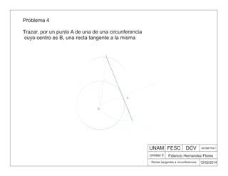UNAM FESC DCV GEOMETRIA 1
Fidencio Hernandez Flores
12/02/2014
Rectas tangentes a circunferencias
Unidad 3
Problema 4
Trazar, por un punto A de una de una circunferencia
cuyo centro es B, una recta tangente a la misma
 