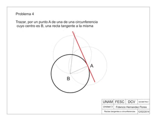 UNAM FESC DCV GEOMETRIA 1
Fidencio Hernandez Flores
12/02/2014
Rectas tangentes a circunferencias
Unidad 3
Problema 4
Trazar, por un punto A de una de una circunferencia
cuyo centro es B, una recta tangente a la misma
B
A
 