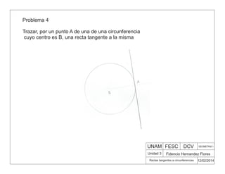 UNAM FESC DCV GEOMETRIA 1
Fidencio Hernandez Flores
12/02/2014
Rectas tangentes a circunferencias
Unidad 3
Problema 4
Trazar, por un punto A de una de una circunferencia
cuyo centro es B, una recta tangente a la misma
 