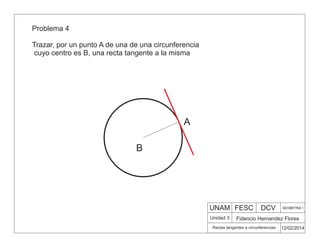 UNAM FESC DCV GEOMETRIA 1
Fidencio Hernandez Flores
12/02/2014
Rectas tangentes a circunferencias
Unidad 3
Problema 4
Trazar, por un punto A de una de una circunferencia
cuyo centro es B, una recta tangente a la misma
B
A
 