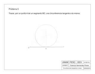 UNAM FESC DCV GEOMETRIA 1
Fidencio Hernandez Flores
12/02/2014
Circunferencias tangentes a rectas
Unidad 3
Problema 5
Trazar, por un punto A de un segmento BC, una circunferencia tangente a la misma.
 