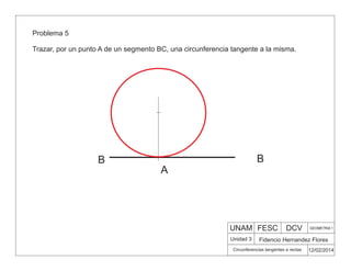 UNAM FESC DCV GEOMETRIA 1
Fidencio Hernandez Flores
12/02/2014
Circunferencias tangentes a rectas
Unidad 3
Problema 5
Trazar, por un punto A de un segmento BC, una circunferencia tangente a la misma.
A
B
B
 