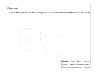 UNAM FESC DCV GEOMETRIA 1
Fidencio Hernandez Flores
12/02/2014
Circunferencias tangentes entre sí
Unidad 3
Problema 6
Trazar una circunferencia externa y tangente a la circunferencia dada, de centro A por el punto B.
 