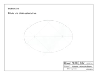Problema 10
Dibujar una elipse no isométrica
UNAM FESC DCV GEOMETRIA 1
Fidencio Hernandez Flores
12/02/2014
Otras tangencias
Unidad 3
 