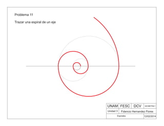 UNAM FESC DCV GEOMETRIA 1
Fidencio Hernandez Flores
12/02/2014
Espirales
Unidad 3
Problema 11
Trazar una espiral de un eje
 