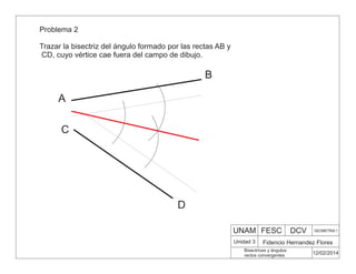 UNAM FESC DCV GEOMETRIA 1
Fidencio Hernandez Flores
12/02/2014
Bisectrices y ángulos
rectos convergentes
Unidad 3
Problema 2
Trazar la bisectriz del ángulo formado por las rectas AB y
CD, cuyo vértice cae fuera del campo de dibujo.
A
B
C
D
 