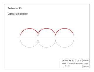 UNAM FESC DCV GEOMETRIA 1
Fidencio Hernandez Flores
12/02/2014
Cicloides
Unidad 3
Problema 13
Dibujar un cicloide.
 