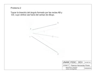 UNAM FESC DCV GEOMETRIA 1
Fidencio Hernandez Flores
12/02/2014
Bisectrices y ángulos
rectos convergentes
Unidad 3
Problema 2
Trazar la bisectriz del ángulo formado por las rectas AB y
CD, cuyo vértice cae fuera del campo de dibujo.
 