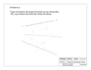 UNAM FESC DCV GEOMETRIA 1
Fidencio Hernandez Flores
12/02/2014
Bisectrices y ángulos
rectos convergentes
Unidad 3
Problema 2
Trazar la bisectriz del ángulo formado por las rectas AB y
CD, cuyo vértice cae fuera del campo de dibujo.
 
