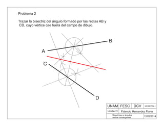 UNAM FESC DCV GEOMETRIA 1
Fidencio Hernandez Flores
12/02/2014
Bisectrices y ángulos
rectos convergentes
Unidad 3
Problema 2
Trazar la bisectriz del ángulo formado por las rectas AB y
CD, cuyo vértice cae fuera del campo de dibujo.
A
B
C
D
 