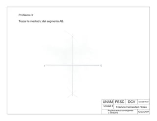 UNAM FESC DCV GEOMETRIA 1
Fidencio Hernandez Flores
12/02/2014
Ángulos rectos convergentes
o Mediatriz
Unidad 3
Problema 3
Trazar la mediatriz del segmento AB.
 