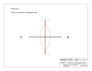 UNAM FESC DCV GEOMETRIA 1
Fidencio Hernandez Flores
12/02/2014
Ángulos rectos convergentes
o Mediatriz
Unidad 3
Problema 3
Trazar la mediatriz del segmento AB.
A B
 