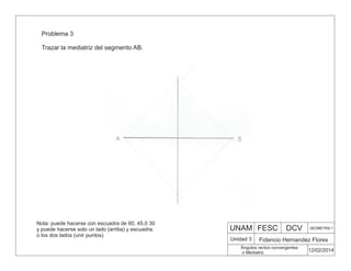 UNAM FESC DCV GEOMETRIA 1
Fidencio Hernandez Flores
12/02/2014
Ángulos rectos convergentes
o Mediatriz
Unidad 3
Problema 3
Trazar la mediatriz del segmento AB.
Nota: puede hacerse con escuadra de 60, 45,0 30
y puede hacerse solo un lado (arriba) y escuadra,
o los dos lados (unir puntos)
 