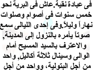‫فى عبادة نقية.عاش فى البرية نحو‬
‫خمس سنوات فى أصوام وصلوات‬
‫نهارا وليل.وفى إحدى الليالى سمع‬
‫ ً‬
‫ ً‬
‫صوتا يأمره بالنزول إلى المدينة,‬
‫ ً‬
‫والعترف بالسيد المسيح أمام‬
‫الوالى وسينال ثلثة أكاليل, واحد‬
‫من أجل البتولية، وواحد من أجل‬

 