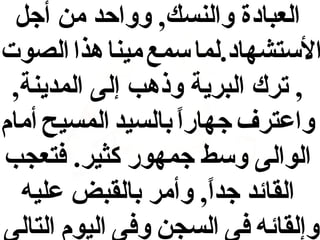 ‫العبادة والنسك, وواحد من أجل‬
‫الستشهاد.لما سمع مينا هذا الصوت‬
‫, ترك البرية وذهب إلى المدينة,‬
‫واعترف جهارا بالسيد المسيح أمام‬
‫ ً‬
‫الوالى وسط جمهور كثير. فتعجب‬
‫القائد جدا, وأمر بالقبض عليه‬
‫ ً‬
‫وإلقائه فى السجن وفى اليوم التالى‬

 