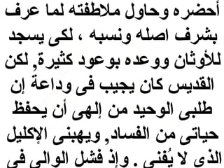 ‫أحضره وحاول ملفطفته لما عرف‬
‫بشرف اصله ونسبه ، لكى يسجد‬
‫للوثان ووعده بوعود كثيرة, لكن‬
‫القديس كان يجيب فى وداعة إن‬
‫فطلبى الوحيد من إلهى أن يحفظ‬
‫حياتى من الفساد, ويهبنى الكليل‬
‫الذى ل يفنى . وإذ فشل الوالى فى‬
‫فُ‬

 