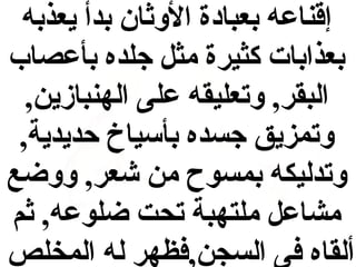 ‫إقناعه بعبادة الوثان بدأ يعذبه‬
‫بعذابات كثيرة مثل جلده بأعصاب‬
‫البقر, وتعليقه على الهنبازين,‬
‫وتمزيق جسده بأسياخ حديدية,‬
‫وتدليكه بمسوح من شعر, ووضع‬
‫مشاعل ملتهبة تحت ضلوعه, ثم‬
‫ألقاه فى السجن,فظهر له المخلص‬

 