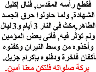 ‫فقطع رأسه المقدس, فنال إكليل‬
‫الشهادة, ولما حاولوا حرق الجسد‬
‫الطاهر,مكث فى النار 3 أيام و3 ليال‬
‫ولم تؤثر فيه, فأتى بعض المؤمين‬
‫وأخذوه من وسط النيران وكفنوه‬
‫بأكفان فاخرة ودفنوه بإكرام جزيل.‬
‫بركة صلواته فلتكن معنا آمين.‬

 