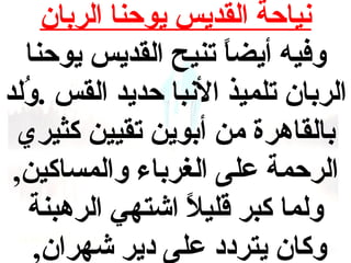 ‫نياحة القديس يوحنا الربان‬
‫وفيه أيضا تنيح القديس يوحنا‬
‫ ً‬
‫الربان تلميذ النبا حديد القس .ولد‬
‫فُ‬
‫بالقاهرة من أبوين تقيين كثيري‬
‫الرحمة على الغرباء والمساكين,‬
‫ولما كبر قليل اشتهي الرهبنة‬
‫ ً‬
‫وكان يتردد على دير شهران,‬

 