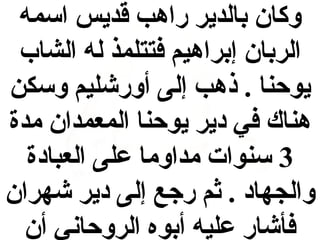 ‫وكان بالدير راهب قديس اسمه‬
‫الربان إبراهيم فتتلمذ له الشاب‬
‫يوحنا . ذهب إلى أورشليم وسكن‬
‫هناك في دير يوحنا المعمدان مدة‬
‫3 سنوات مداوما على العبادة‬
‫والجهاد . ثم رجع إلى دير شهران‬
‫فأشار عليه أبوه الروحاني أن‬

 