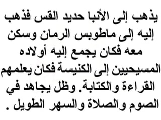‫يذهب إلى البنبا حديد القس فذهب‬
‫إليه إلى ماطوبس الرمان وسكن‬
‫معه فكان يجمع إليه أولهده‬
‫المسيحيين إلى الكنيسة فكان يعلمهم‬
‫القراءة والكتابة. وظل يجاهد في‬
‫الصوم والصلة والسهر الطويل .‬

 