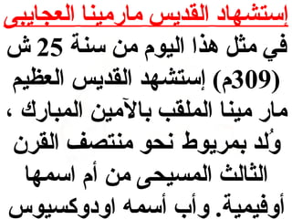 ‫إستشهاد القديس مارمينا العجايبى‬
‫في مث ل هذا اليوم من سنة 52 ش‬
‫)903م( إستشهد القديس العظيم‬
‫مار مينا الملقب بالمين المبارك ،‬
‫ولد بمريوط نحو منتصف القرن‬
‫ُ‬
‫الثالث المسيحى من أم اسمها‬
‫أوفيمية. وأب أسمه اودوكسيوس‬

 