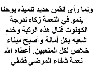 ‫ولما رأى القس حديد تلميذه يوحنا‬
‫ينمو في النعمة زكاه لدرجة‬
‫الكهنوت فنال هذه الرتبة وخدم‬
‫شعبه بكل أمابنة وأصبح ميناء‬
‫خل ص لكل المتعبين. أعطاه ال‬
‫بنعمة شفاء المرضى فشفي‬

 