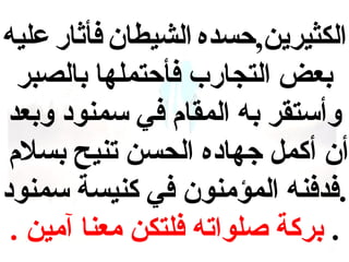 ‫الكثيرين,حسده الشيطان فأثار عليه‬
‫بعض التجارب فأحتملها بالصبر‬
‫وأستقر به المقام في سمنوهد وبعد‬
‫أن أكمل جهاهده الحسن تنيح بسلم‬
‫.فدفنه المؤمنون في كنيسة سمنوهد‬
‫. بركة صلواته فلتكن معنا آمين .‬

 