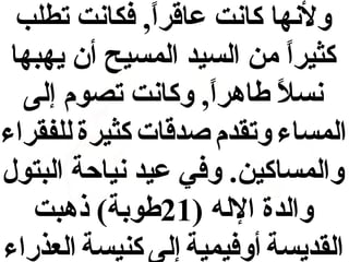 ‫ولنها كانت عاقرا, فكانت تطلب‬
‫ ً‬
‫كثيرا من السيد المسيح أن يهبها‬
‫ ً‬
‫نسال طاهرا, وكانت تصوم إلى‬
‫ ً‬
‫ ً‬
‫المساء وتقدم وصدقات كثيرة للفقراء‬
‫والمساكين. وفي عيد نياحة البتول‬
‫والدة الله )12طوبة( ذهبت‬
‫القديسة أوفيمية إلى كنيسة العذراء‬

 
