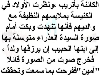 ‫الكائنة بأتريب ،ونظرت الولد في‬
‫الكنيسة بمالبسهم النظيفة مع‬
‫والديهم فأنها تنهدت وبكت أمام‬
‫وصورة السيدة العذراء متوسلة بها‬
‫إلى ابنها الحبيب إن يرزقها ولدا ،‬
‫ ً‬
‫فخرج وصوت من الصورة قائال‬
‫"آمين"ففرحت بما سمعت وتحققت‬

 