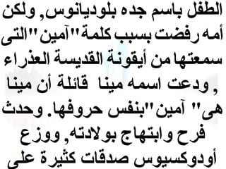 ‫الطفل باسم جده بلوديانوس, ولكن‬
‫أمه رفضت بسبب كلمة"آمين"التى‬
‫سمعتها من أيقونة القديسة العذراء‬
‫, ودعت اسمه مينا قائلة أن مينا‬
‫هى" آمين"بنفس حروفها. وحدث‬
‫فرح وابتهاج بولدته, ووزع‬
‫أودوكسيوس صدقات كثيرة على‬

 