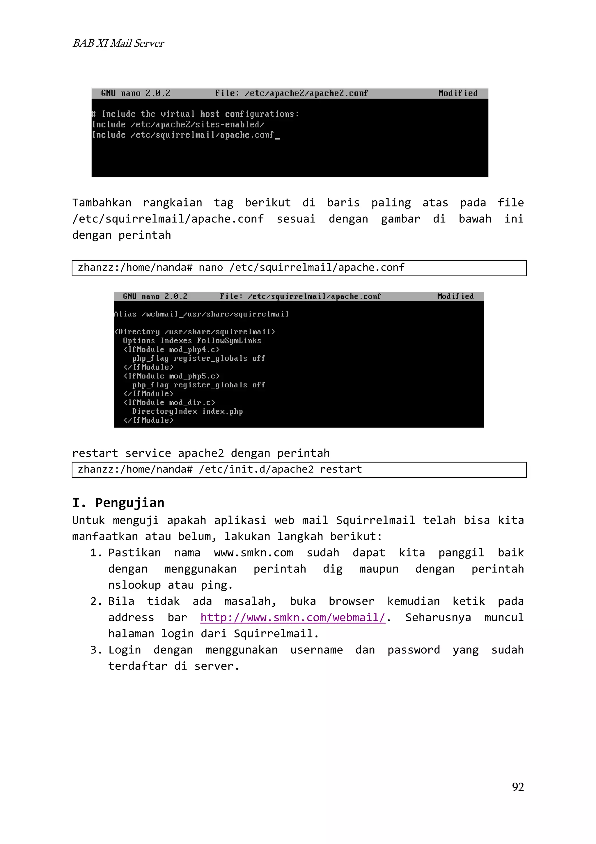 BAB XI Mail Server

Tambahkan rangkaian tag berikut di baris paling atas pada file
/etc/squirrelmail/apache.conf sesuai dengan gambar di bawah ini
dengan perintah
zhanzz:/home/nanda# nano /etc/squirrelmail/apache.conf

restart service apache2 dengan perintah
zhanzz:/home/nanda# /etc/init.d/apache2 restart

I. Pengujian
Untuk menguji apakah aplikasi web mail Squirrelmail telah bisa kita
manfaatkan atau belum, lakukan langkah berikut:
1. Pastikan nama www.smkn.com sudah dapat kita panggil baik
dengan menggunakan perintah dig maupun dengan perintah
nslookup atau ping.
2. Bila tidak ada masalah, buka browser kemudian ketik pada
address bar http://www.smkn.com/webmail/. Seharusnya muncul
halaman login dari Squirrelmail.
3. Login dengan menggunakan username dan password yang sudah
terdaftar di server.

92

 