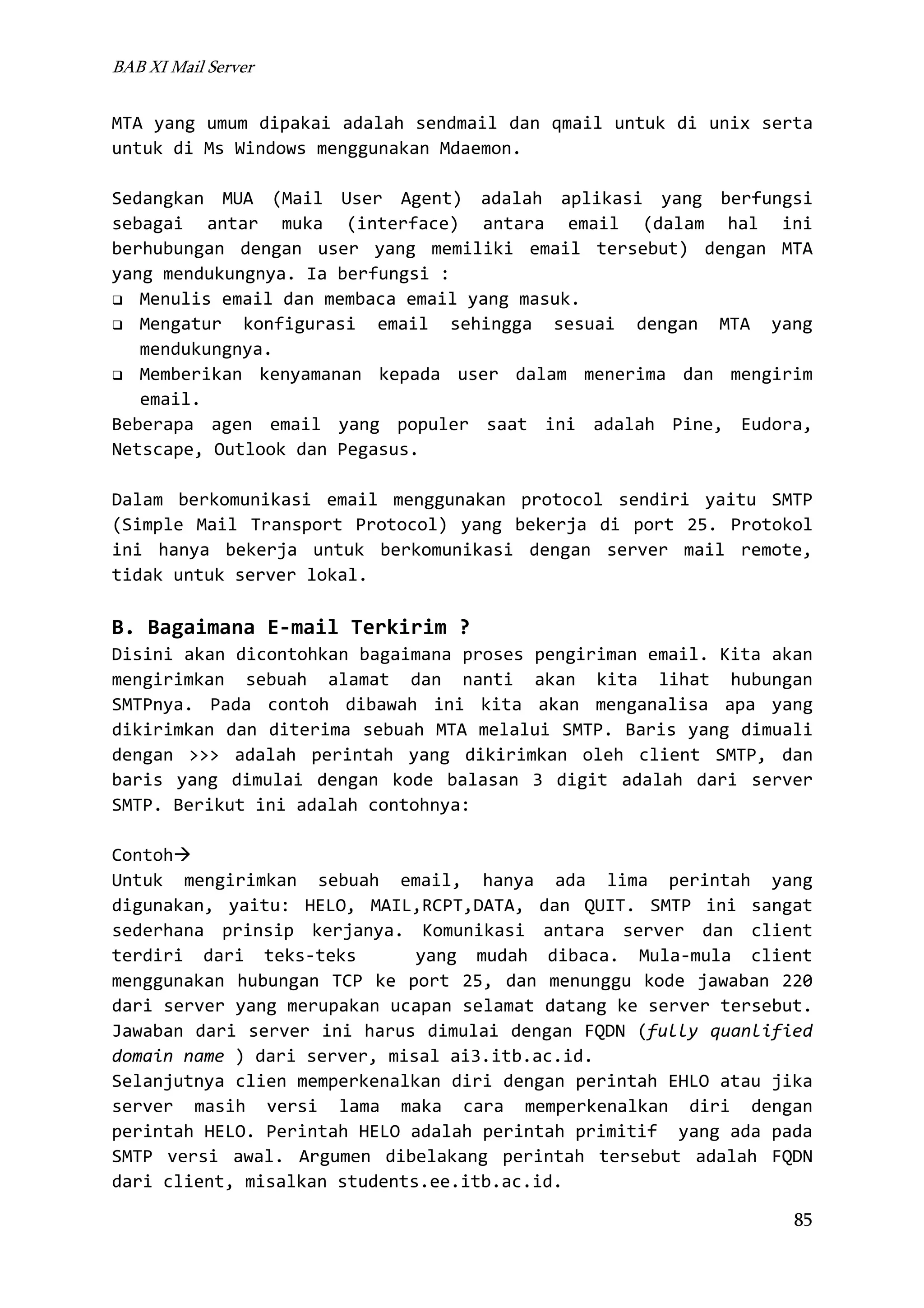 BAB XI Mail Server

MTA yang umum dipakai adalah sendmail dan qmail untuk di unix serta
untuk di Ms Windows menggunakan Mdaemon.
Sedangkan MUA (Mail User Agent) adalah aplikasi yang berfungsi
sebagai antar muka (interface) antara email (dalam hal ini
berhubungan dengan user yang memiliki email tersebut) dengan MTA
yang mendukungnya. Ia berfungsi :
Menulis email dan membaca email yang masuk.
Mengatur konfigurasi email sehingga sesuai dengan MTA yang
mendukungnya.
Memberikan kenyamanan kepada user dalam menerima dan mengirim
email.
Beberapa agen email yang populer saat ini adalah Pine, Eudora,
Netscape, Outlook dan Pegasus.
Dalam berkomunikasi email menggunakan protocol sendiri yaitu SMTP
(Simple Mail Transport Protocol) yang bekerja di port 25. Protokol
ini hanya bekerja untuk berkomunikasi dengan server mail remote,
tidak untuk server lokal.

B. Bagaimana E-mail Terkirim ?
Disini akan dicontohkan bagaimana proses pengiriman email. Kita akan
mengirimkan sebuah alamat dan nanti akan kita lihat hubungan
SMTPnya. Pada contoh dibawah ini kita akan menganalisa apa yang
dikirimkan dan diterima sebuah MTA melalui SMTP. Baris yang dimuali
dengan >>> adalah perintah yang dikirimkan oleh client SMTP, dan
baris yang dimulai dengan kode balasan 3 digit adalah dari server
SMTP. Berikut ini adalah contohnya:
Contoh
Untuk mengirimkan sebuah email, hanya ada lima perintah yang
digunakan, yaitu: HELO, MAIL,RCPT,DATA, dan QUIT. SMTP ini sangat
sederhana prinsip kerjanya. Komunikasi antara server dan client
terdiri dari teks-teks
yang mudah dibaca. Mula-mula client
menggunakan hubungan TCP ke port 25, dan menunggu kode jawaban 220
dari server yang merupakan ucapan selamat datang ke server tersebut.
Jawaban dari server ini harus dimulai dengan FQDN (fully quanlified
domain name ) dari server, misal ai3.itb.ac.id.
Selanjutnya clien memperkenalkan diri dengan perintah EHLO atau jika
server masih versi lama maka cara memperkenalkan diri dengan
perintah HELO. Perintah HELO adalah perintah primitif yang ada pada
SMTP versi awal. Argumen dibelakang perintah tersebut adalah FQDN
dari client, misalkan students.ee.itb.ac.id.
85

 