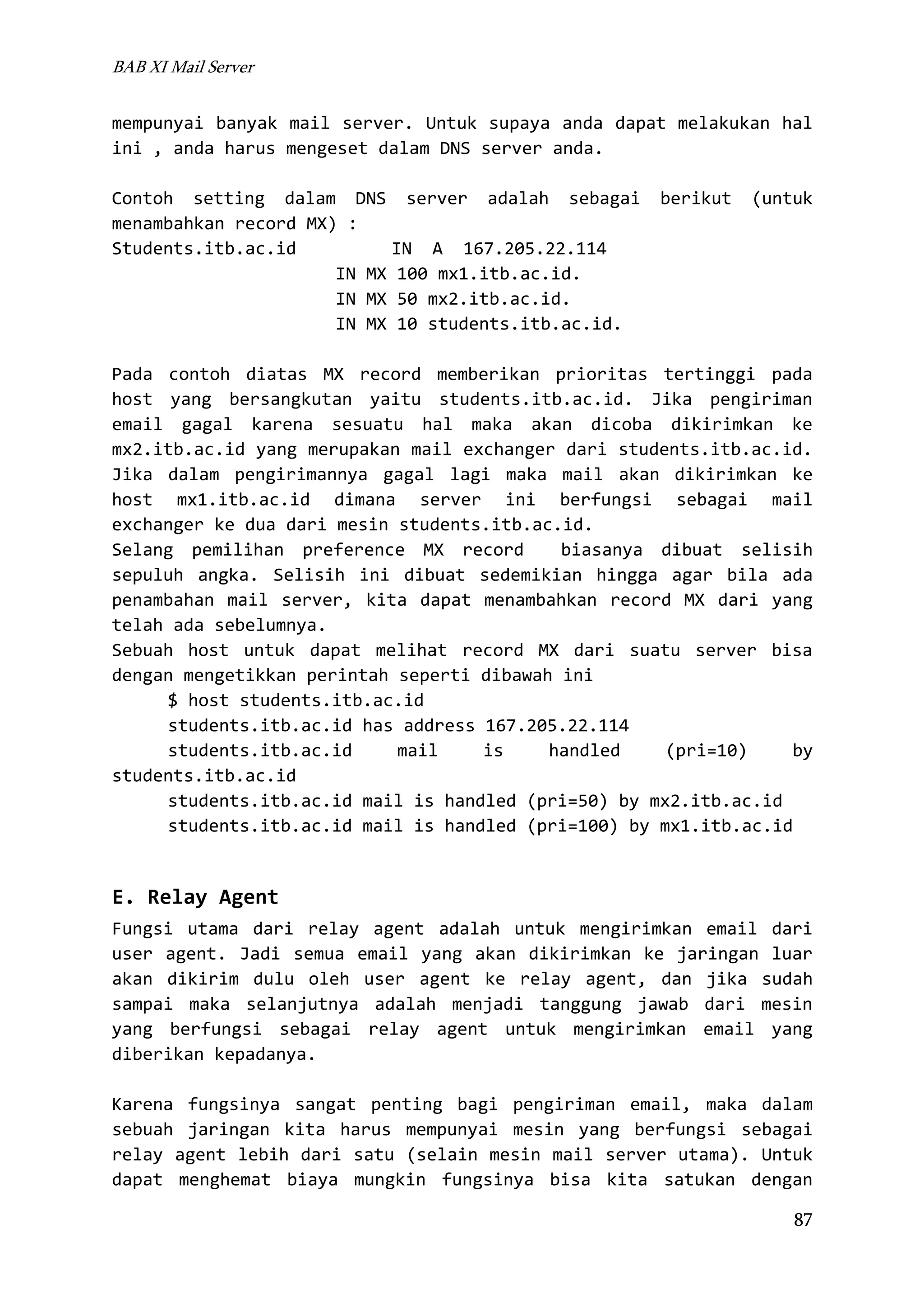 BAB XI Mail Server

mempunyai banyak mail server. Untuk supaya anda dapat melakukan hal
ini , anda harus mengeset dalam DNS server anda.
Contoh setting dalam DNS server adalah sebagai
menambahkan record MX) :
Students.itb.ac.id
IN A 167.205.22.114
IN MX 100 mx1.itb.ac.id.
IN MX 50 mx2.itb.ac.id.
IN MX 10 students.itb.ac.id.

berikut

(untuk

Pada contoh diatas MX record memberikan prioritas tertinggi pada
host yang bersangkutan yaitu students.itb.ac.id. Jika pengiriman
email gagal karena sesuatu hal maka akan dicoba dikirimkan ke
mx2.itb.ac.id yang merupakan mail exchanger dari students.itb.ac.id.
Jika dalam pengirimannya gagal lagi maka mail akan dikirimkan ke
host mx1.itb.ac.id dimana server ini berfungsi sebagai mail
exchanger ke dua dari mesin students.itb.ac.id.
Selang pemilihan preference MX record
biasanya dibuat selisih
sepuluh angka. Selisih ini dibuat sedemikian hingga agar bila ada
penambahan mail server, kita dapat menambahkan record MX dari yang
telah ada sebelumnya.
Sebuah host untuk dapat melihat record MX dari suatu server bisa
dengan mengetikkan perintah seperti dibawah ini
$ host students.itb.ac.id
students.itb.ac.id has address 167.205.22.114
students.itb.ac.id
mail
is
handled
(pri=10)
by
students.itb.ac.id
students.itb.ac.id mail is handled (pri=50) by mx2.itb.ac.id
students.itb.ac.id mail is handled (pri=100) by mx1.itb.ac.id

E. Relay Agent
Fungsi utama dari relay agent adalah untuk mengirimkan email dari
user agent. Jadi semua email yang akan dikirimkan ke jaringan luar
akan dikirim dulu oleh user agent ke relay agent, dan jika sudah
sampai maka selanjutnya adalah menjadi tanggung jawab dari mesin
yang berfungsi sebagai relay agent untuk mengirimkan email yang
diberikan kepadanya.
Karena fungsinya sangat penting bagi pengiriman email, maka dalam
sebuah jaringan kita harus mempunyai mesin yang berfungsi sebagai
relay agent lebih dari satu (selain mesin mail server utama). Untuk
dapat menghemat biaya mungkin fungsinya bisa kita satukan dengan
87

 