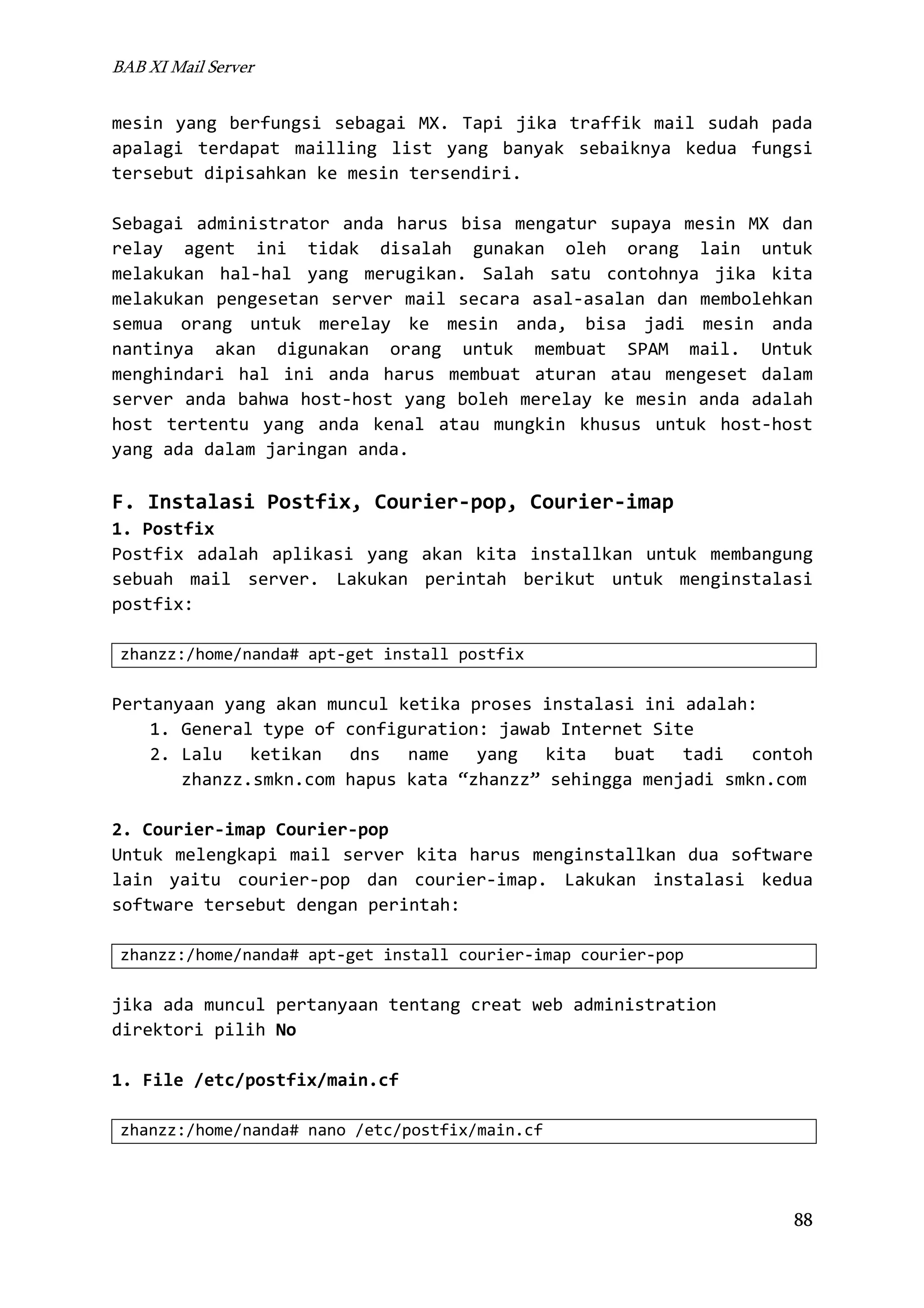 BAB XI Mail Server

mesin yang berfungsi sebagai MX. Tapi jika traffik mail sudah pada
apalagi terdapat mailling list yang banyak sebaiknya kedua fungsi
tersebut dipisahkan ke mesin tersendiri.
Sebagai administrator anda harus bisa mengatur supaya mesin MX dan
relay agent ini tidak disalah gunakan oleh orang lain untuk
melakukan hal-hal yang merugikan. Salah satu contohnya jika kita
melakukan pengesetan server mail secara asal-asalan dan membolehkan
semua orang untuk merelay ke mesin anda, bisa jadi mesin anda
nantinya akan digunakan orang untuk membuat SPAM mail. Untuk
menghindari hal ini anda harus membuat aturan atau mengeset dalam
server anda bahwa host-host yang boleh merelay ke mesin anda adalah
host tertentu yang anda kenal atau mungkin khusus untuk host-host
yang ada dalam jaringan anda.

F. Instalasi Postfix, Courier-pop, Courier-imap
1. Postfix
Postfix adalah aplikasi yang akan kita installkan untuk membangung
sebuah mail server. Lakukan perintah berikut untuk menginstalasi
postfix:
zhanzz:/home/nanda# apt-get install postfix

Pertanyaan yang akan muncul ketika proses instalasi ini adalah:
1. General type of configuration: jawab Internet Site
2. Lalu ketikan dns name yang kita buat tadi contoh
zhanzz.smkn.com hapus kata “zhanzz” sehingga menjadi smkn.com
2. Courier-imap Courier-pop
Untuk melengkapi mail server kita harus menginstallkan dua software
lain yaitu courier-pop dan courier-imap. Lakukan instalasi kedua
software tersebut dengan perintah:
zhanzz:/home/nanda# apt-get install courier-imap courier-pop

jika ada muncul pertanyaan tentang creat web administration
direktori pilih No
1. File /etc/postfix/main.cf
zhanzz:/home/nanda# nano /etc/postfix/main.cf

88

 