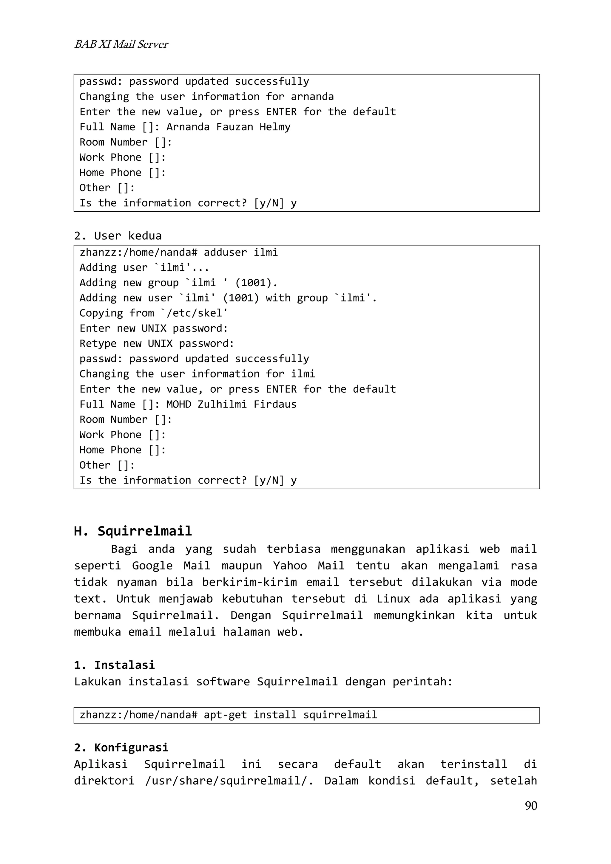 BAB XI Mail Server
passwd: password updated successfully
Changing the user information for arnanda
Enter the new value, or press ENTER for the default
Full Name []: Arnanda Fauzan Helmy
Room Number []:
Work Phone []:
Home Phone []:
Other []:
Is the information correct? [y/N] y

2. User kedua
zhanzz:/home/nanda# adduser ilmi
Adding user `ilmi'...
Adding new group `ilmi ' (1001).
Adding new user `ilmi' (1001) with group `ilmi'.
Copying from `/etc/skel'
Enter new UNIX password:
Retype new UNIX password:
passwd: password updated successfully
Changing the user information for ilmi
Enter the new value, or press ENTER for the default
Full Name []: MOHD Zulhilmi Firdaus
Room Number []:
Work Phone []:
Home Phone []:
Other []:
Is the information correct? [y/N] y

H. Squirrelmail
Bagi anda yang sudah terbiasa menggunakan aplikasi web mail
seperti Google Mail maupun Yahoo Mail tentu akan mengalami rasa
tidak nyaman bila berkirim-kirim email tersebut dilakukan via mode
text. Untuk menjawab kebutuhan tersebut di Linux ada aplikasi yang
bernama Squirrelmail. Dengan Squirrelmail memungkinkan kita untuk
membuka email melalui halaman web.
1. Instalasi
Lakukan instalasi software Squirrelmail dengan perintah:
zhanzz:/home/nanda# apt-get install squirrelmail

2. Konfigurasi
Aplikasi Squirrelmail ini secara default akan terinstall di
direktori /usr/share/squirrelmail/. Dalam kondisi default, setelah
90

 