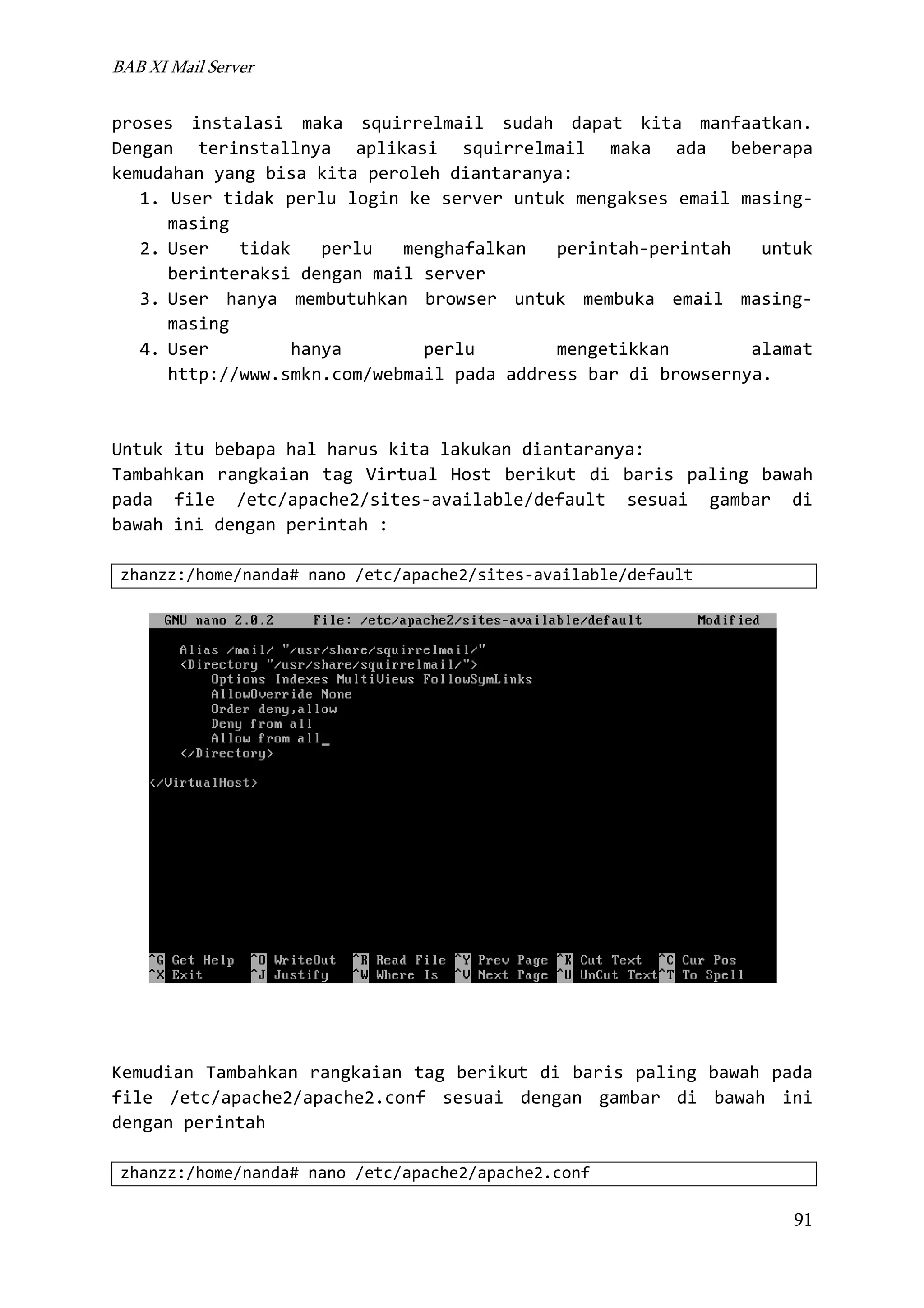 BAB XI Mail Server

proses instalasi maka squirrelmail sudah dapat kita manfaatkan.
Dengan terinstallnya aplikasi squirrelmail maka ada beberapa
kemudahan yang bisa kita peroleh diantaranya:
1. User tidak perlu login ke server untuk mengakses email masingmasing
2. User
tidak
perlu
menghafalkan
perintah-perintah
untuk
berinteraksi dengan mail server
3. User hanya membutuhkan browser untuk membuka email masingmasing
4. User
hanya
perlu
mengetikkan
alamat
http://www.smkn.com/webmail pada address bar di browsernya.

Untuk itu bebapa hal harus kita lakukan diantaranya:
Tambahkan rangkaian tag Virtual Host berikut di baris paling bawah
pada file /etc/apache2/sites-available/default sesuai gambar di
bawah ini dengan perintah :
zhanzz:/home/nanda# nano /etc/apache2/sites-available/default

Kemudian Tambahkan rangkaian tag berikut di baris paling bawah pada
file /etc/apache2/apache2.conf sesuai dengan gambar di bawah ini
dengan perintah
zhanzz:/home/nanda# nano /etc/apache2/apache2.conf

91

 