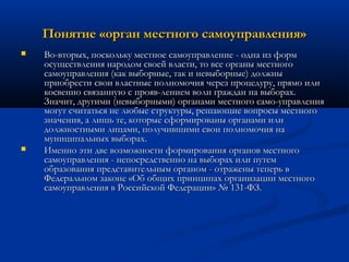 Понятие «орган местного самоуправления»




Во-вторых, поскольку местное самоуправление - одна из форм
осуществления народом своей власти, то все органы местного
самоуправления (как выборные, так и невыборные) должны
приобрести свои властные полномочия через процедуру, прямо или
косвенно связанную с прояв­лением воли граждан на выборах.
Значит, другими (невыборными) органами местного само­управления
могут считаться не любые структуры, решающие вопросы местного
значения, а лишь те, которые сформированы органами или
должностными лицами, получившими свои полномочия на
муниципальных выборах.
Именно эти две возможности формирования органов местного
самоуправления - непосредственно на выборах или путем
образования представительным органом - отражены теперь в
Федеральном законе «Об общих принципах организации местного
самоуправления в Российской Федерации» № 131-ФЗ.

 