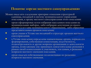Понятие «орган местного самоуправления»
Можно выделить следующие критерии отнесения структурной
единицы, входящей в систему муниципального управления
поселения, к органу местного самоуправления этого поселения:

орган сформирован путем избрания населением поселения на
муниципальных выборах, либо избрания депутатами из своего
состава (для главы муниципального образования), либо образован
представительным органом поселения;

орган указан в Уставе как входящий в структуру органов местного
самоуправления;

в Уставе поселения определены наименование органа, порядок его
формирования, собственная компетенция, подотчетность,
подконтрольность и другие вопросы организации и деятельности
органа, позволяющие ему принимать самостоятельные решения в
рамках своей компетенции и участвовать, тем самым, в решении
вопросов местного значения поселения;

орган наделен собственными полномочиями по решению
вопросов местного значения.

 