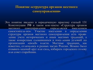 Понятие «структура органов местного
самоуправления»
Это понятие введено в юридическую практику статьей 131
Конституции РФ в таком кон­тексте: «Структура органов
местного
самоуправления
определяется
населением
самостоятель­но». Участие населения в определении
структуры органов местного самоуправления есть прояв­
ление учета исторических и иных местных традиций, а
также конкретных сложившихся в посе­лении условий по
организации «своей» власти. Местные традиции, как
известно, отличались в разных частях России. Можно было
созывать казачий круг или сход, избирать городского голову
или совет старейшин.

 