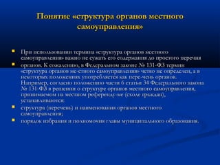 Понятие «структура органов местного
самоуправления»






При использовании термина «структура органов местного
самоуправления» важно не сужать его содержания до простого перечня
органов. К сожалению, в Федеральном законе № 131-ФЗ термин
«структура органов ме­стного самоуправления» четко не определен, а в
некоторых положениях употребляется как пере­чень органов.
Например, согласно положению части 6 статьи 34 Федерального закона
№ 131-ФЗ в решении о структуре органов местного самоуправления,
принимаемом на местном референду­ме (сходе граждан),
устанавливаются:
структура (перечень) и наименования органов местного
самоуправления;
порядок избрания и полномочия главы муниципального образования.

 